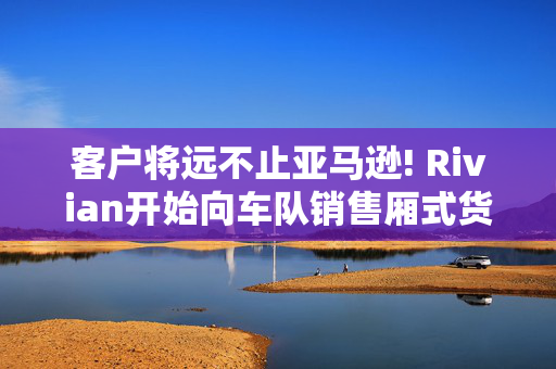 客户将远不止亚马逊! Rivian开始向车队销售厢式货车