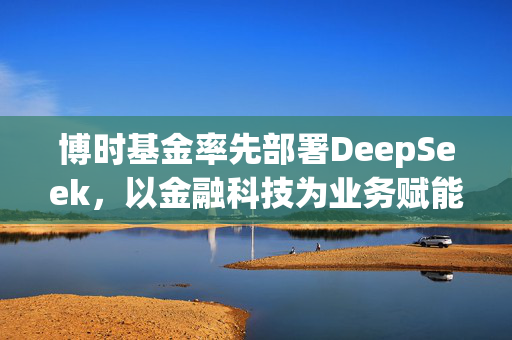 博时基金率先部署DeepSeek，以金融科技为业务赋能