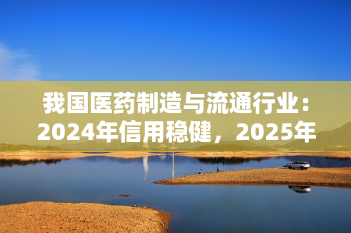 我国医药制造与流通行业：2024年信用稳健，2025年展望向好