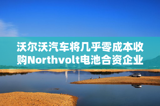 沃尔沃汽车将几乎零成本收购Northvolt电池合资企业股份