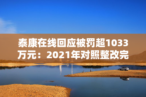 泰康在线回应被罚超1033万元：2021年对照整改完毕 已建立常态化合规检查排查与整改追踪机制