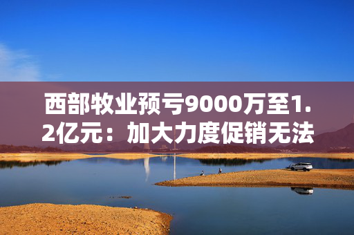 西部牧业预亏9000万至1.2亿元：加大力度促销无法阻止销售下滑 减值压力大