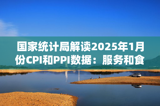 国家统计局解读2025年1月份CPI和PPI数据：服务和食品价格上涨影响CPI环比由平转涨，春节假日工业生产处淡季