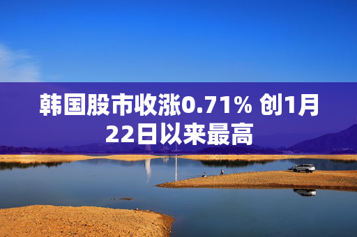 韩国股市收涨0.71% 创1月22日以来最高