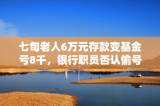 七旬老人6万元存款变基金亏8千，银行职员否认偷号操作监管部门已介入