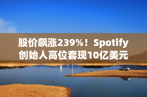 股价飙涨239%！Spotify创始人高位套现10亿美元