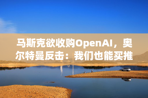 马斯克欲收购OpenAI，奥尔特曼反击：我们也能买推特