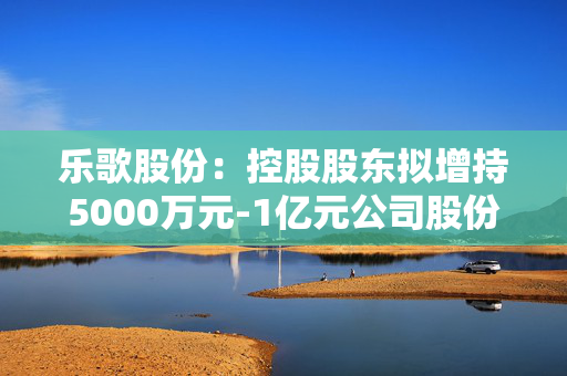 乐歌股份：控股股东拟增持5000万元-1亿元公司股份