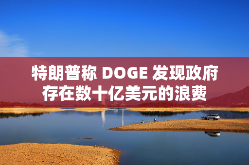 特朗普称 DOGE 发现政府存在数十亿美元的浪费