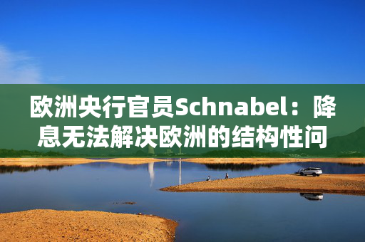 欧洲央行官员Schnabel：降息无法解决欧洲的结构性问题