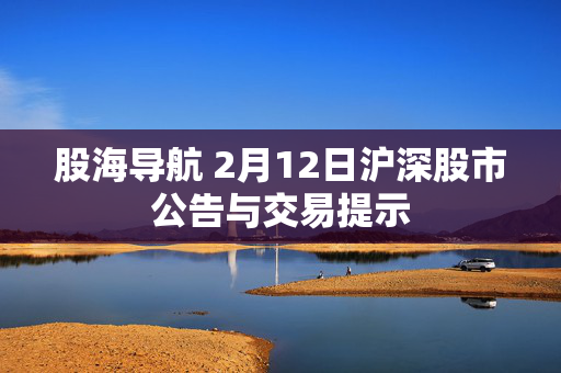 股海导航 2月12日沪深股市公告与交易提示