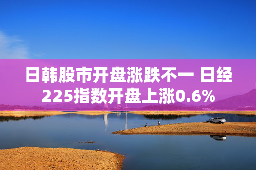 日韩股市开盘涨跌不一 日经225指数开盘上涨0.6%