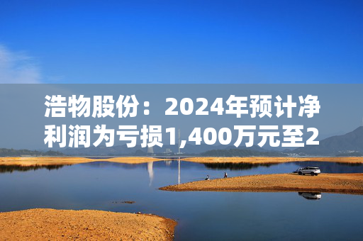 浩物股份：2024年预计净利润为亏损1,400万元至2,800万元