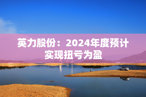 英力股份：2024年度预计实现扭亏为盈