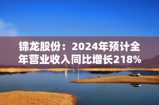 锦龙股份：2024年预计全年营业收入同比增长218%-296%