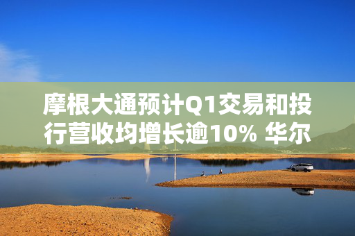 摩根大通预计Q1交易和投行营收均增长逾10% 华尔街银行有望再迎“丰收季”