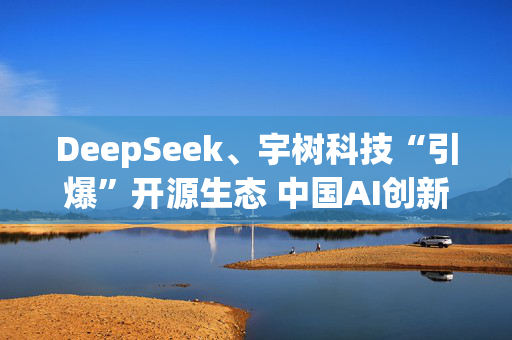 DeepSeek、宇树科技“引爆”开源生态 中国AI创新正向应用层迈进