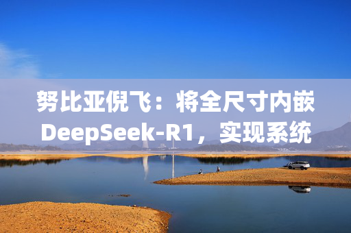 努比亚倪飞：将全尺寸内嵌DeepSeek-R1，实现系统级交互整合