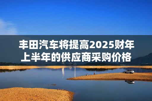 丰田汽车将提高2025财年上半年的供应商采购价格