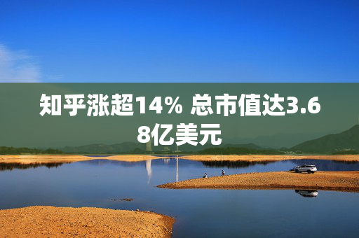 知乎涨超14% 总市值达3.68亿美元