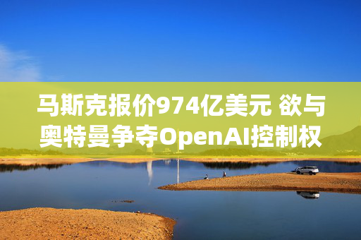 马斯克报价974亿美元 欲与奥特曼争夺OpenAI控制权