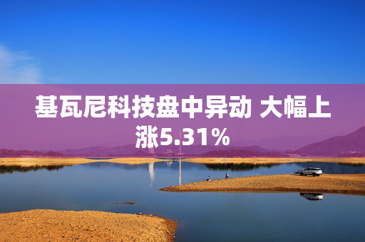 基瓦尼科技盘中异动 大幅上涨5.31%