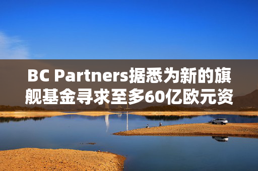 BC Partners据悉为新的旗舰基金寻求至多60亿欧元资金