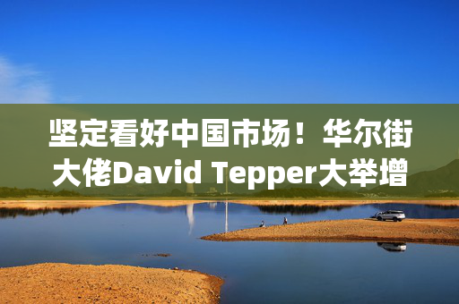 坚定看好中国市场！华尔街大佬David Tepper大举增持阿里巴巴