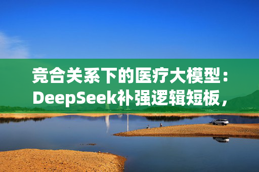 竞合关系下的医疗大模型：DeepSeek补强逻辑短板，数据采集再入深水区