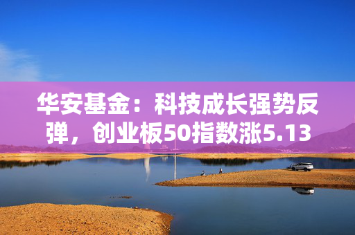 华安基金：科技成长强势反弹，创业板50指数涨5.13%