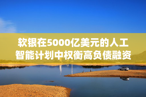 软银在5000亿美元的人工智能计划中权衡高负债融资 Stargate可能采用复杂的高杠杆项目融资模式