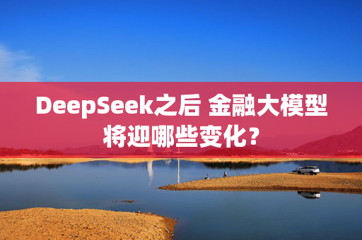 DeepSeek之后 金融大模型将迎哪些变化？