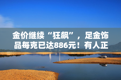 金价继续“狂飙”，足金饰品每克已达886元！有人正月初九买金条，5天已赚超2万！