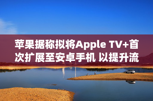 苹果据称拟将Apple TV+首次扩展至安卓手机 以提升流媒体竞争力