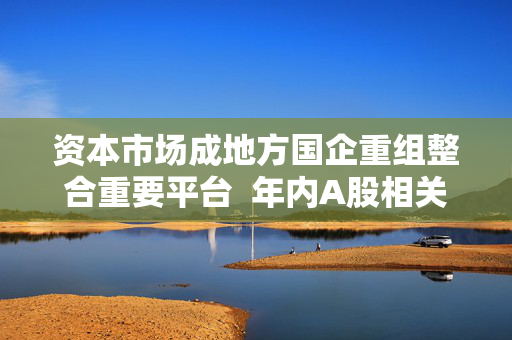 资本市场成地方国企重组整合重要平台  年内A股相关并购合计122起