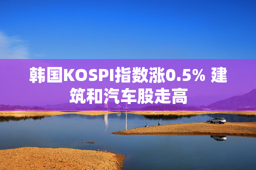 韩国KOSPI指数涨0.5% 建筑和汽车股走高