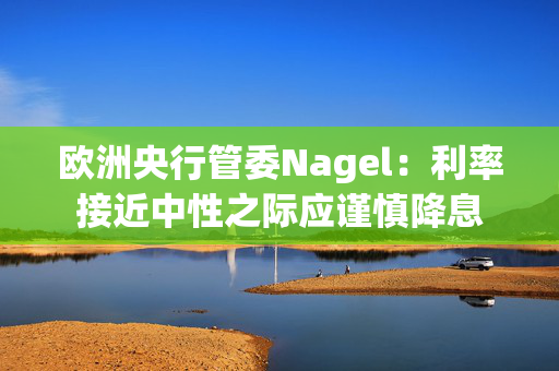 欧洲央行管委Nagel：利率接近中性之际应谨慎降息