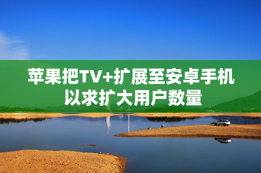 苹果把TV+扩展至安卓手机 以求扩大用户数量