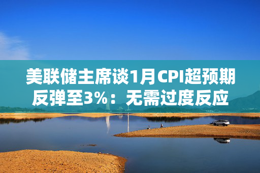 美联储主席谈1月CPI超预期反弹至3%：无需过度反应