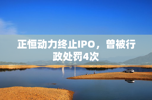 正恒动力终止IPO，曾被行政处罚4次