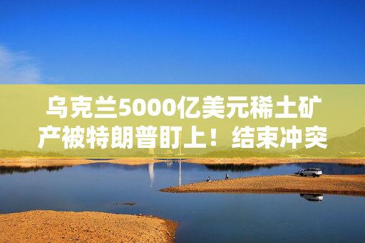 乌克兰5000亿美元稀土矿产被特朗普盯上！结束冲突需要先付点利息？