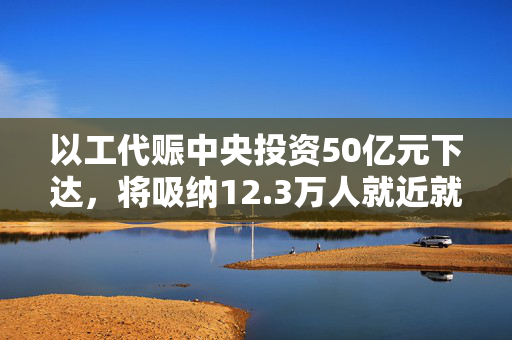 以工代赈中央投资50亿元下达，将吸纳12.3万人就近就业