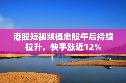 港股短视频概念股午后持续拉升，快手涨近12%