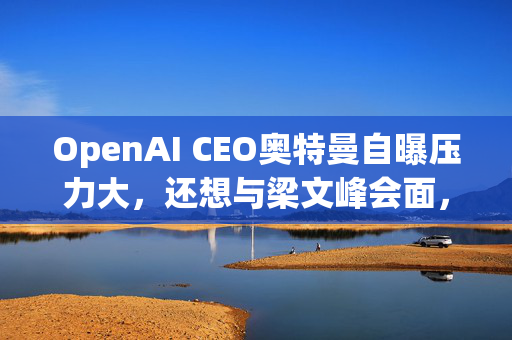 OpenAI CEO奥特曼自曝压力大，还想与梁文峰会面，DeepSeek给了他几个建议