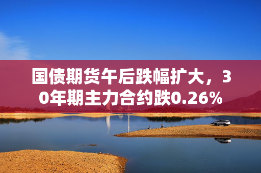 国债期货午后跌幅扩大，30年期主力合约跌0.26%