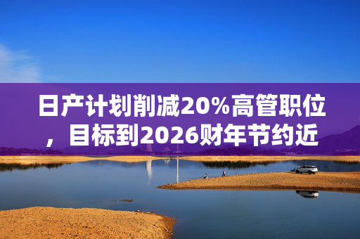 日产计划削减20%高管职位，目标到2026财年节约近4000亿日元成本