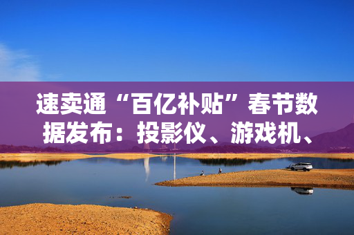 速卖通“百亿补贴”春节数据发布：投影仪、游戏机、耳机等类目涨幅超300%