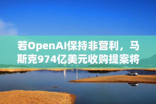 若OpenAI保持非营利，马斯克974亿美元收购提案将撤回！