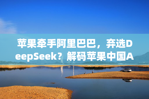 苹果牵手阿里巴巴，弃选DeepSeek？解码苹果中国AI合作路线图