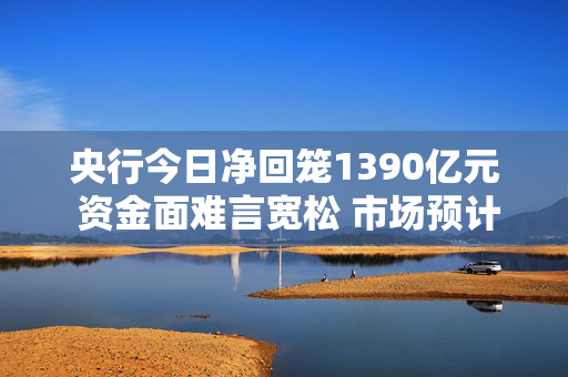 央行今日净回笼1390亿元 资金面难言宽松 市场预计2月监管或加大买断式逆回购操作补充流动性